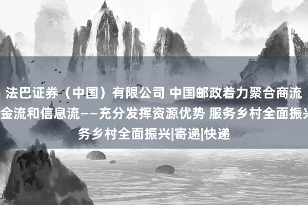 法巴证券（中国）有限公司 中国邮政着力聚合商流、物流、资金流和信息流——充分发挥资源优势 服务乡村全面振兴|寄递|快递