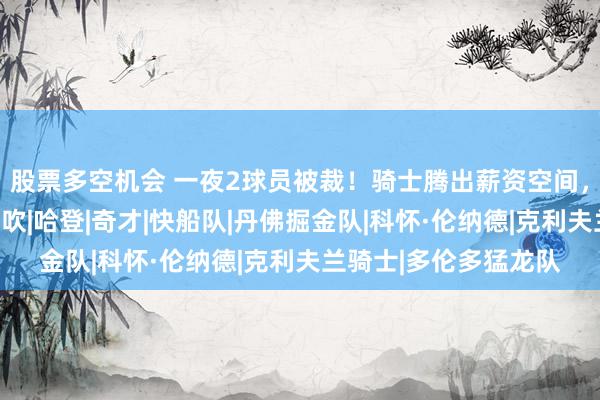 股票多空机会 一夜2球员被裁！骑士腾出薪资空间，伦纳德交易仍可能告吹|哈登|奇才|快船队|丹佛掘金队|科怀·伦纳德|克利夫兰骑士|多伦多猛龙队
