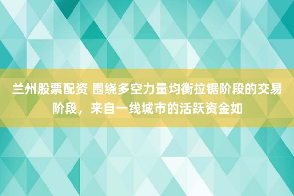 兰州股票配资 围绕多空力量均衡拉锯阶段的交易阶段，来自一线城市的活跃资金如