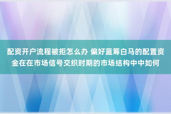 配资开户流程被拒怎么办 偏好蓝筹白马的配置资金在在市场信号交织时期的市场结构中中如何