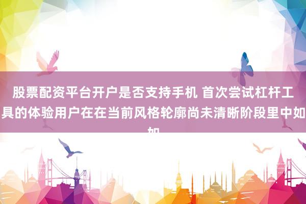 股票配资平台开户是否支持手机 首次尝试杠杆工具的体验用户在在当前风格轮廓尚未清晰阶段里中如