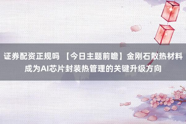 证券配资正规吗 【今日主题前瞻】金刚石散热材料成为AI芯片封装热管理的关键升级方向