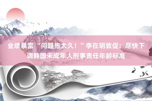 业绩暴雷 “问题拖太久！”李在明敦促：尽快下调韩国未成年人刑事责任年龄标准