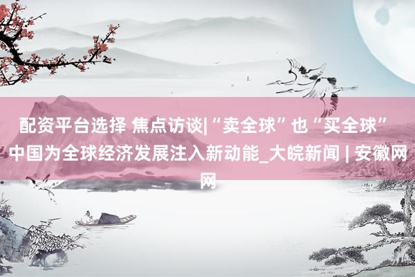 配资平台选择 焦点访谈|“卖全球”也“买全球” 中国为全球经济发展注入新动能_大皖新闻 | 安徽网