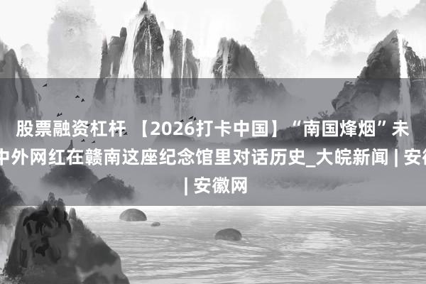 股票融资杠杆 【2026打卡中国】“南国烽烟”未远 中外网红在赣南这座纪念馆里对话历史_大皖新闻 | 安徽网