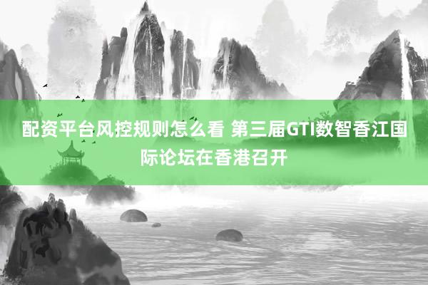 配资平台风控规则怎么看 第三届GTI数智香江国际论坛在香港召开