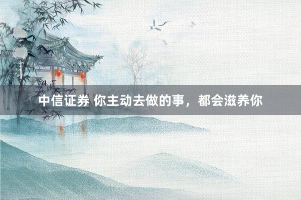 中信证券 你主动去做的事，都会滋养你