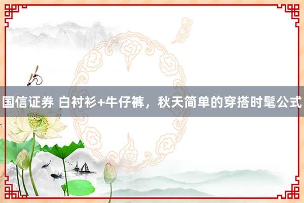 国信证券 白衬衫+牛仔裤，秋天简单的穿搭时髦公式