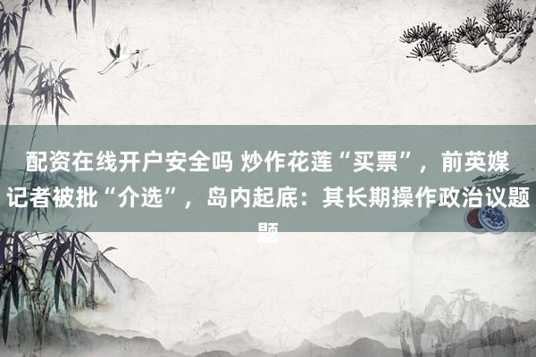 配资在线开户安全吗 炒作花莲“买票”，前英媒记者被批“介选”，岛内起底：其长期操作政治议题
