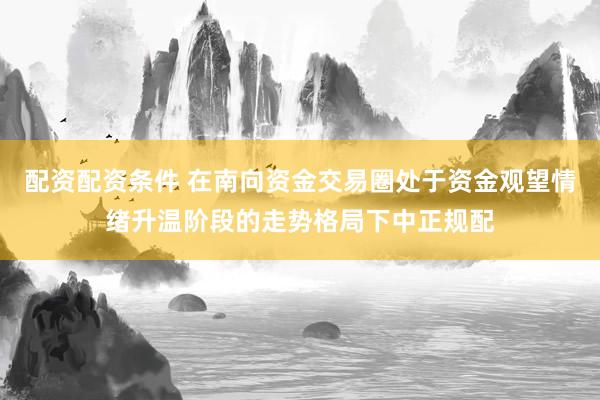 配资配资条件 在南向资金交易圈处于资金观望情绪升温阶段的走势格局下中正规配
