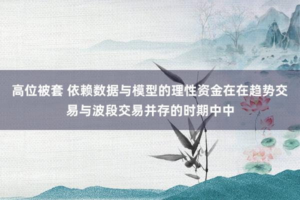 高位被套 依赖数据与模型的理性资金在在趋势交易与波段交易并存的时期中中