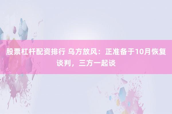 股票杠杆配资排行 乌方放风：正准备于10月恢复谈判，三方一起谈