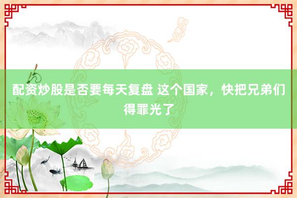 配资炒股是否要每天复盘 这个国家，快把兄弟们得罪光了