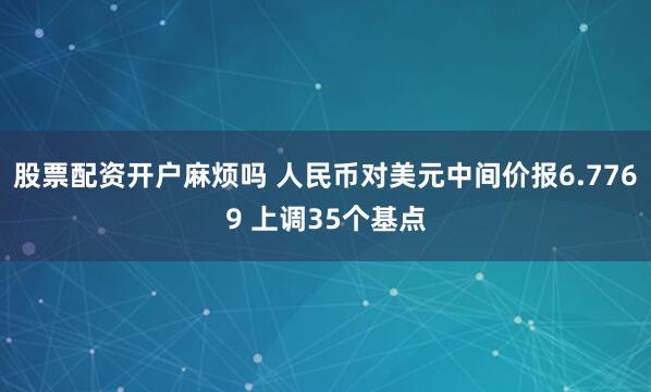 股票配资开户麻烦吗 人民币对美元中间价报6.7769 上调35个基点