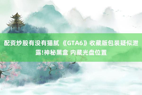 配资炒股有没有猫腻 《GTA6》收藏版包装疑似泄露!神秘黑盒 内藏光盘位置