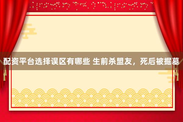 配资平台选择误区有哪些 生前杀盟友，死后被掘墓
