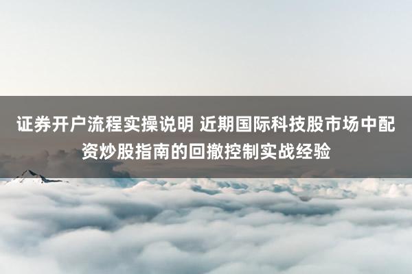 证券开户流程实操说明 近期国际科技股市场中配资炒股指南的回撤控制实战经验