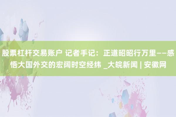 股票杠杆交易账户 记者手记：正道昭昭行万里——感悟大国外交的宏阔时空经纬 _大皖新闻 | 安徽网
