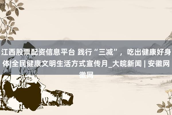 江西股票配资信息平台 践行“三减”，吃出健康好身体|全民健康文明生活方式宣传月_大皖新闻 | 安徽网