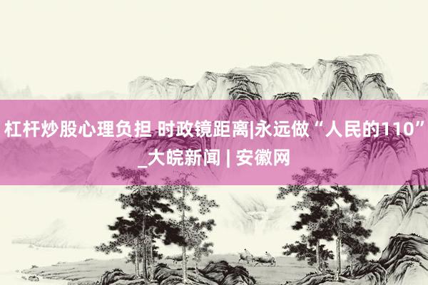 杠杆炒股心理负担 时政镜距离|永远做“人民的110”_大皖新闻 | 安徽网