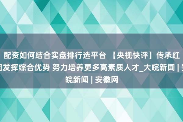 配资如何结合实盘排行选平台 【央视快评】传承红色基因发挥综合优势 努力培养更多高素质人才_大皖新闻 | 安徽网