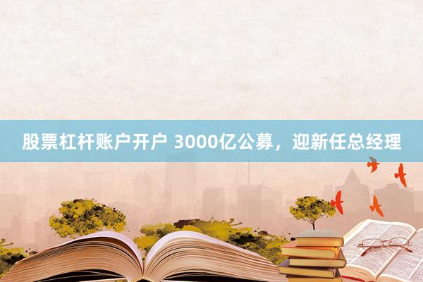 股票杠杆账户开户 3000亿公募，迎新任总经理