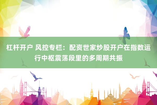 杠杆开户 风控专栏：配资世家炒股开户在指数运行中枢震荡段里的多周期共振