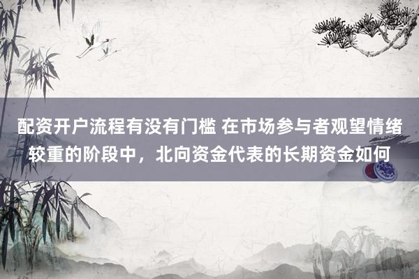 配资开户流程有没有门槛 在市场参与者观望情绪较重的阶段中，北向资金代表的长期资金如何