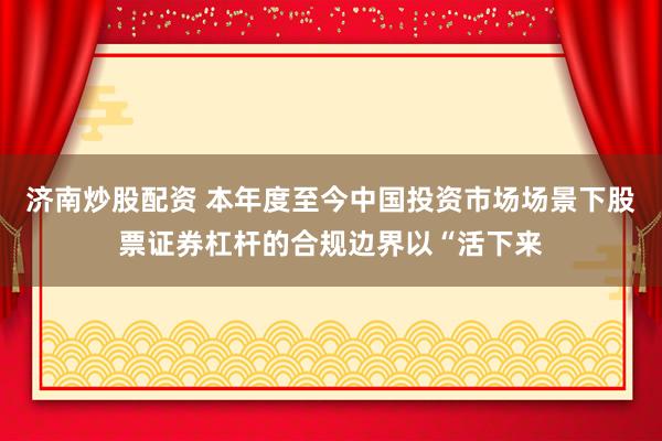 济南炒股配资 本年度至今中国投资市场场景下股票证券杠杆的合规边界以“活下来