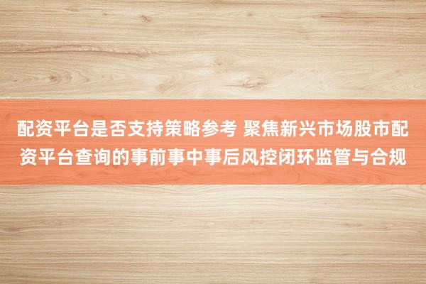 配资平台是否支持策略参考 聚焦新兴市场股市配资平台查询的事前事中事后风控闭环监管与合规