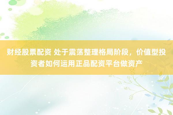 财经股票配资 处于震荡整理格局阶段，价值型投资者如何运用正品配资平台做资产