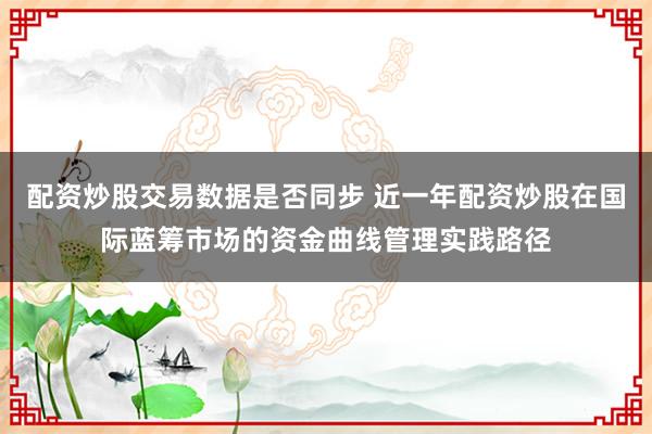 配资炒股交易数据是否同步 近一年配资炒股在国际蓝筹市场的资金曲线管理实践路径
