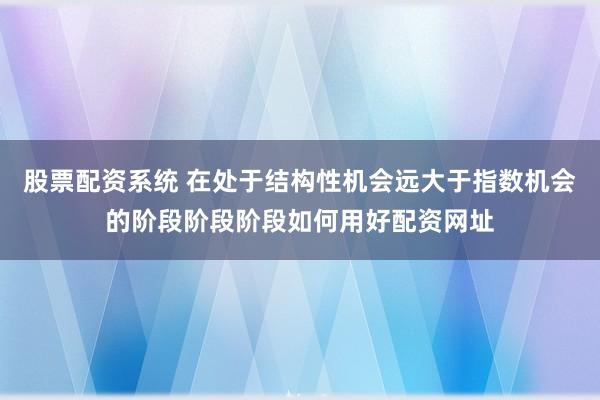 股票配资系统 在处于结构性机会远大于指数机会的阶段阶段阶段如何用好配资网址