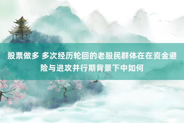 股票做多 多次经历轮回的老股民群体在在资金避险与进攻并行期背景下中如何