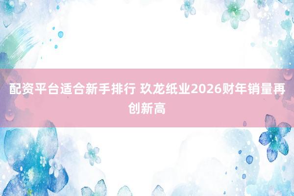 配资平台适合新手排行 玖龙纸业2026财年销量再创新高