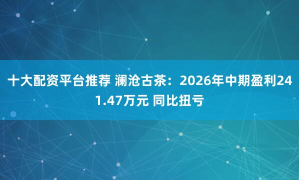 十大配资平台推荐 澜沧古茶：2026年中期盈利241.47万元 同比扭亏