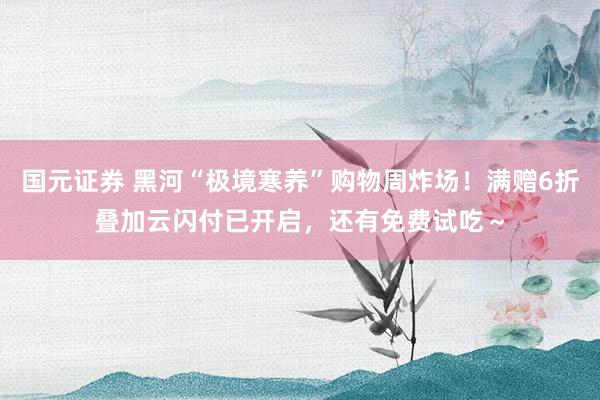 国元证券 黑河“极境寒养”购物周炸场！满赠6折叠加云闪付已开启，还有免费试吃～
