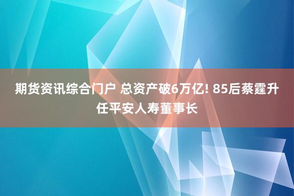 期货资讯综合门户 总资产破6万亿! 85后蔡霆升任平安人寿董事长