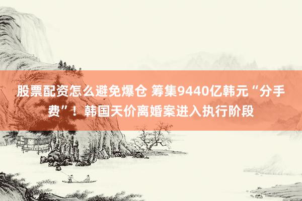 股票配资怎么避免爆仓 筹集9440亿韩元“分手费”！韩国天价离婚案进入执行阶段