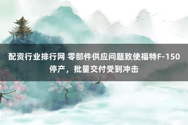 配资行业排行网 零部件供应问题致使福特F‑150停产，批量交付受到冲击