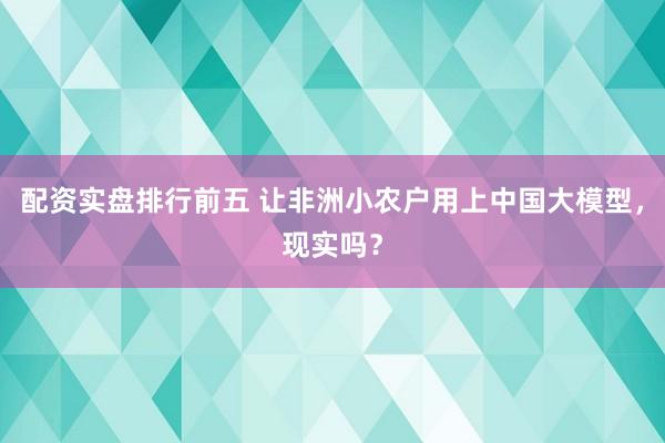 配资实盘排行前五 让非洲小农户用上中国大模型，现实吗？