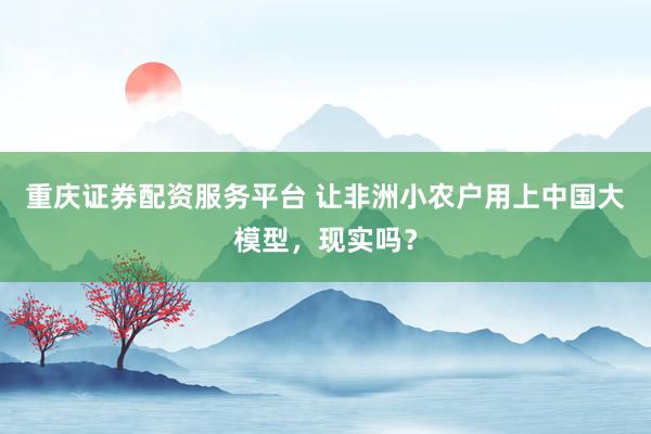 重庆证券配资服务平台 让非洲小农户用上中国大模型，现实吗？