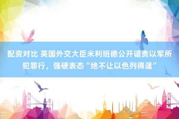 配资对比 英国外交大臣米利班德公开谴责以军所犯罪行，强硬表态“绝不让以色列得逞”