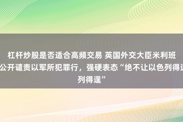 杠杆炒股是否适合高频交易 英国外交大臣米利班德公开谴责以军所犯罪行，强硬表态“绝不让以色列得逞”