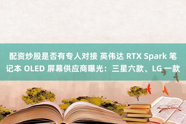 配资炒股是否有专人对接 英伟达 RTX Spark 笔记本 OLED 屏幕供应商曝光：三星六款、LG 一款