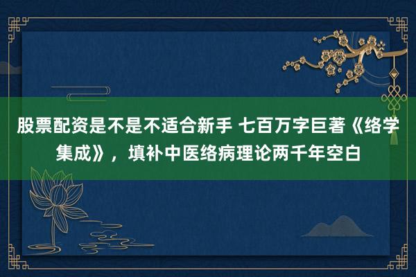 股票配资是不是不适合新手 七百万字巨著《络学集成》，填补中医络病理论两千年空白