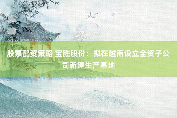 股票配资策略 宝胜股份：拟在越南设立全资子公司新建生产基地