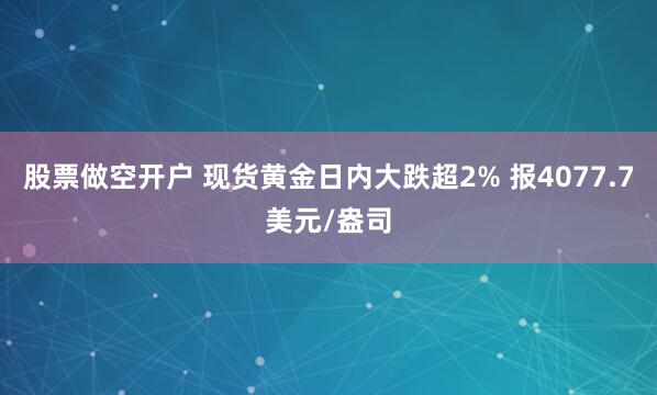 股票做空开户 现货黄金日内大跌超2% 报4077.7美元/盎司